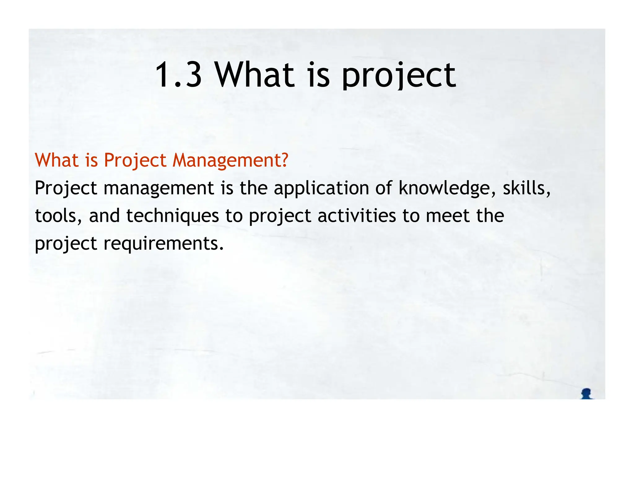 1.3 What is project
management?
What is Project Management?
Project management is the application of knowledge, skills,
tools, and techniques to project activities to meet the
project requirements.
 