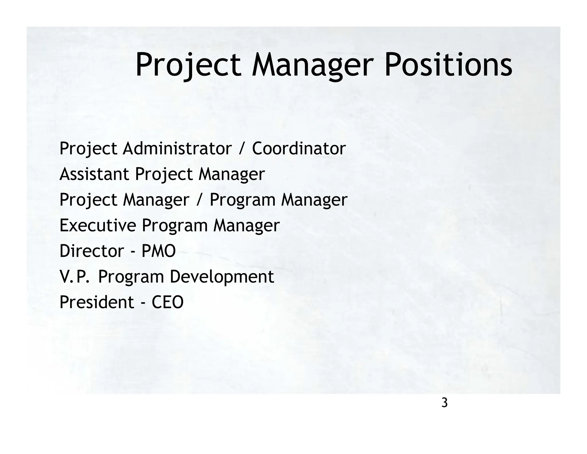 Project Manager Positions
Project Administrator / Coordinator
Assistant Project Manager
Project Manager / Program Manager
Executive Program Manager
Director - PMO
V.P. Program Development
President - CEO
3
 