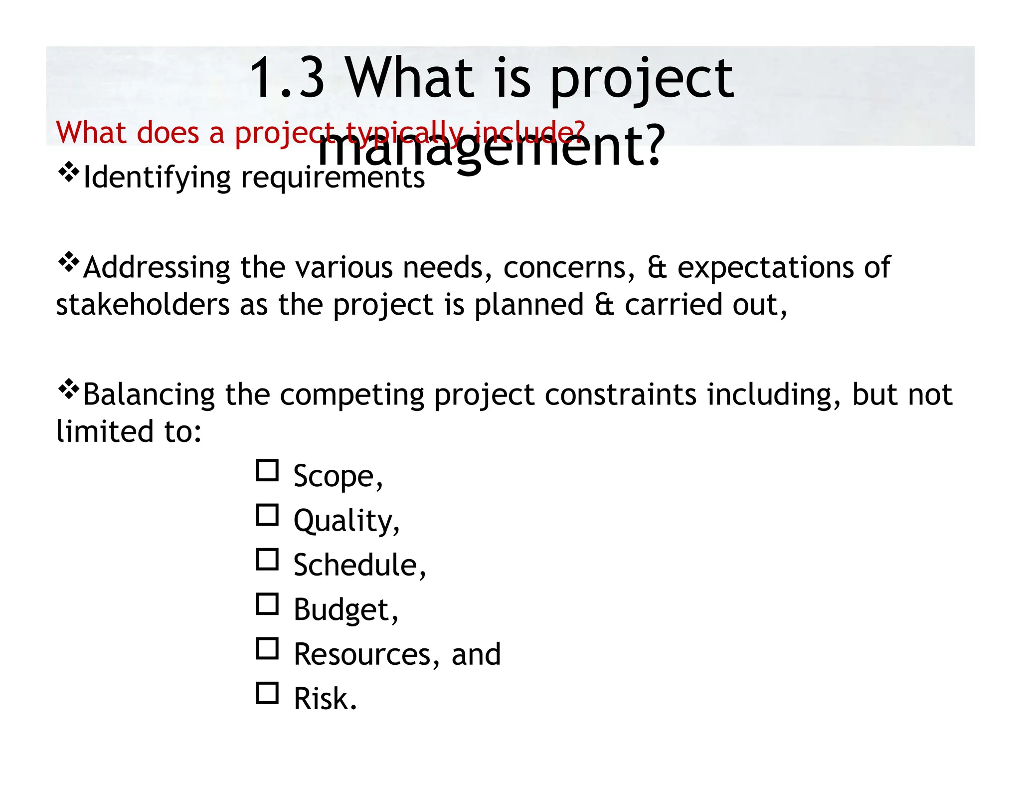 1.3 What is project
management?
What does a project typically include?
Identifying requirements
Addressing the various needs, concerns, & expectations of
stakeholders as the project is planned & carried out,
Balancing the competing project constraints including, but not
limited to:
 Scope,
 Quality,
 Schedule,
 Budget,
 Resources, and
 Risk.
 