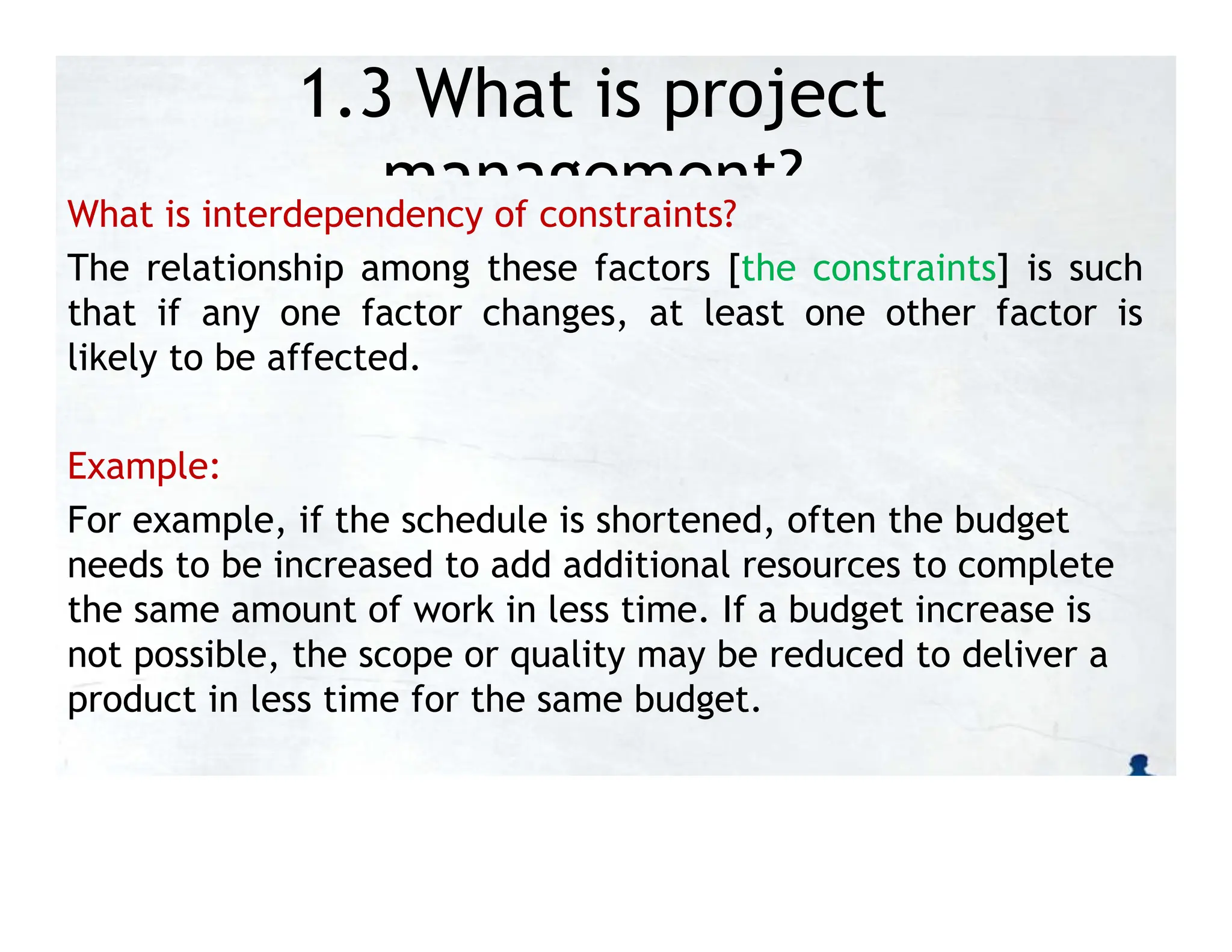 1.3 What is project
management?
What is interdependency of constraints?
The relationship among these factors [the constraints] is such
that if any one factor changes, at least one other factor is
likely to be affected.
Example:
For example, if the schedule is shortened, often the budget
needs to be increased to add additional resources to complete
the same amount of work in less time. If a budget increase is
not possible, the scope or quality may be reduced to deliver a
product in less time for the same budget.
 