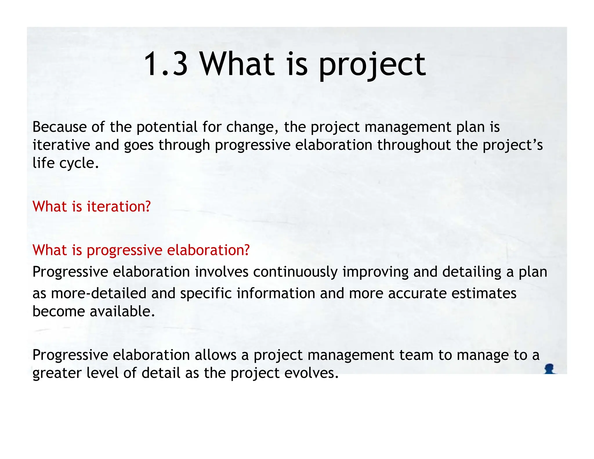 1.3 What is project
management?
Because of the potential for change, the project management plan is
iterative and goes through progressive elaboration throughout the project’s
life cycle.
What is iteration?
What is progressive elaboration?
Progressive elaboration involves continuously improving and detailing a plan
as more-detailed and specific information and more accurate estimates
become available.
Progressive elaboration allows a project management team to manage to a
greater level of detail as the project evolves.
 