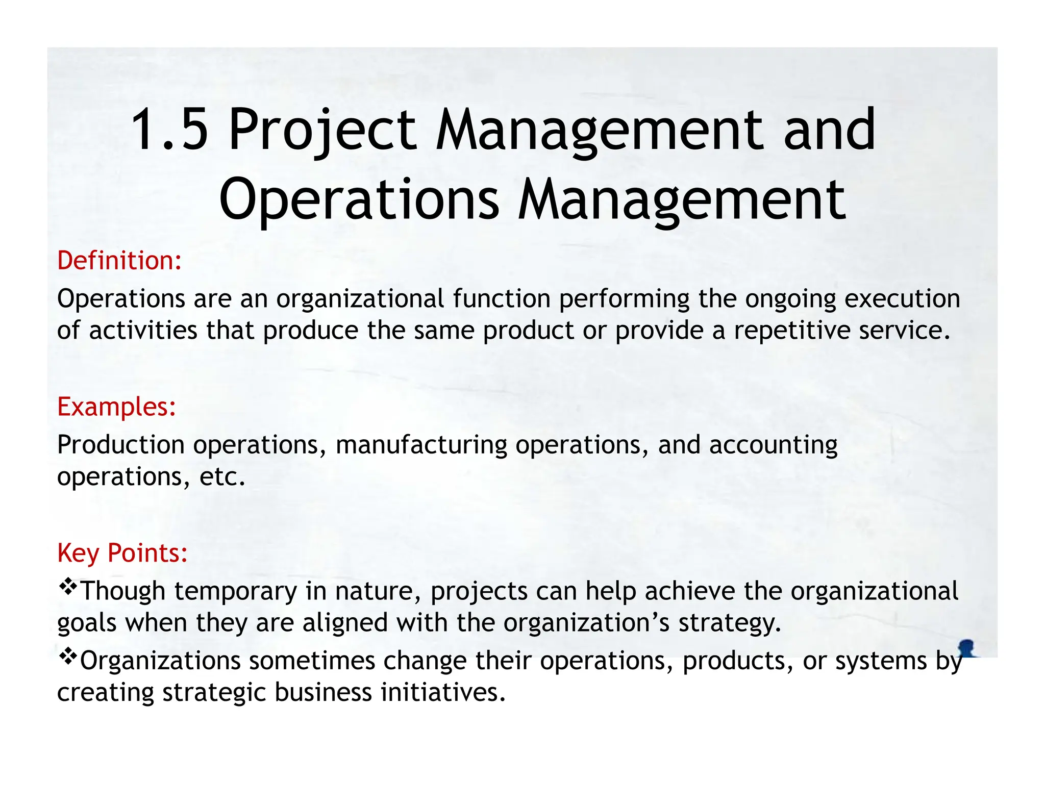 1.5 Project Management and
Operations Management
Definition:
Operations are an organizational function performing the ongoing execution
of activities that produce the same product or provide a repetitive service.
Examples:
Production operations, manufacturing operations, and accounting
operations, etc.
Key Points:
Though temporary in nature, projects can help achieve the organizational
goals when they are aligned with the organization’s strategy.
Organizations sometimes change their operations, products, or systems by
creating strategic business initiatives.
 