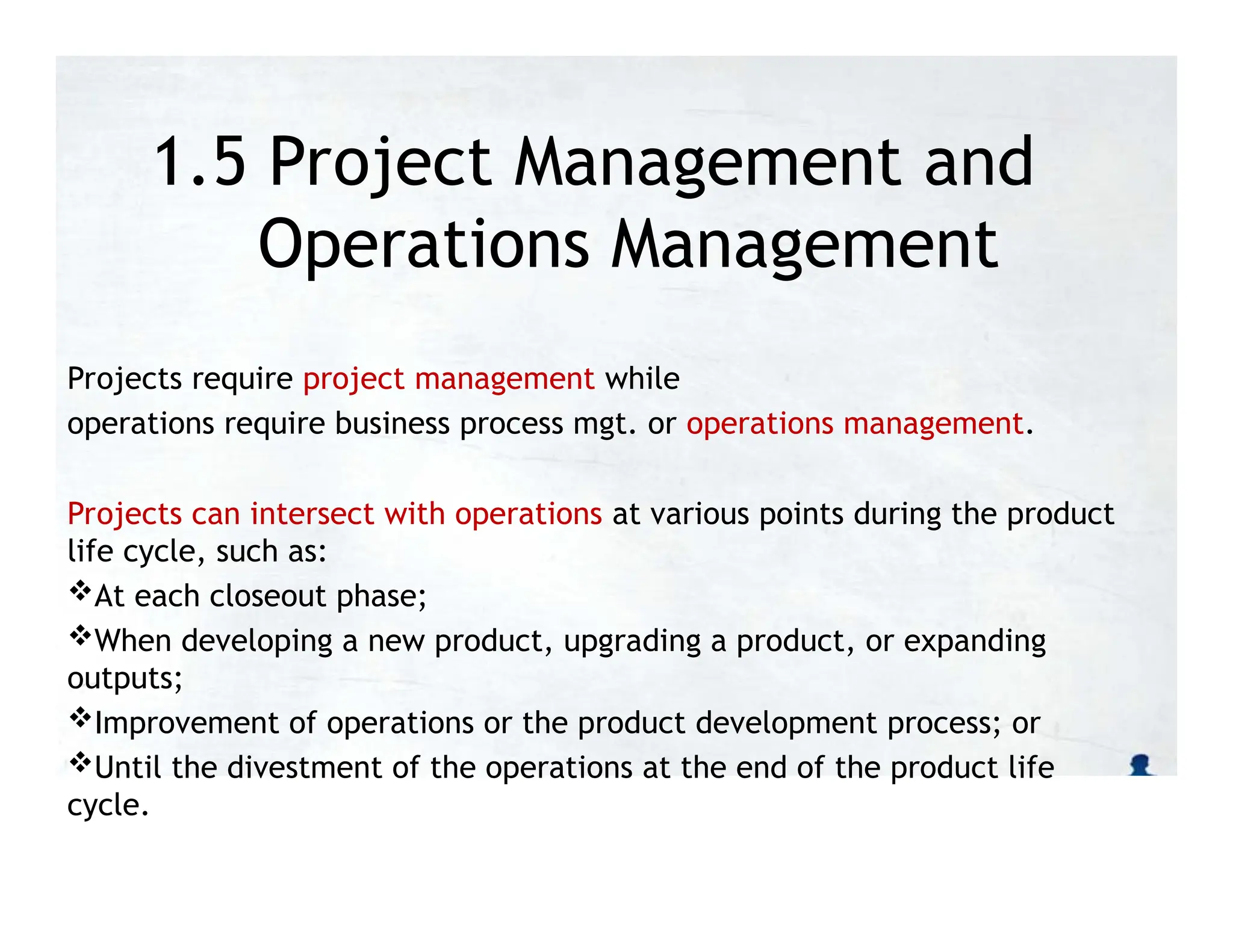 1.5 Project Management and
Operations Management
Projects require project management while
operations require business process mgt. or operations management.
Projects can intersect with operations at various points during the product
life cycle, such as:
At each closeout phase;
When developing a new product, upgrading a product, or expanding
outputs;
Improvement of operations or the product development process; or
Until the divestment of the operations at the end of the product life
cycle.
 