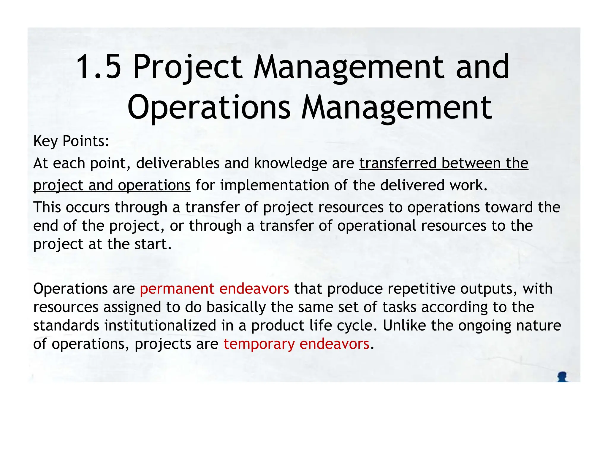 1.5 Project Management and
Operations Management
Key Points:
At each point, deliverables and knowledge are transferred between the
project and operations for implementation of the delivered work.
This occurs through a transfer of project resources to operations toward the
end of the project, or through a transfer of operational resources to the
project at the start.
Operations are permanent endeavors that produce repetitive outputs, with
resources assigned to do basically the same set of tasks according to the
standards institutionalized in a product life cycle. Unlike the ongoing nature
of operations, projects are temporary endeavors.
 