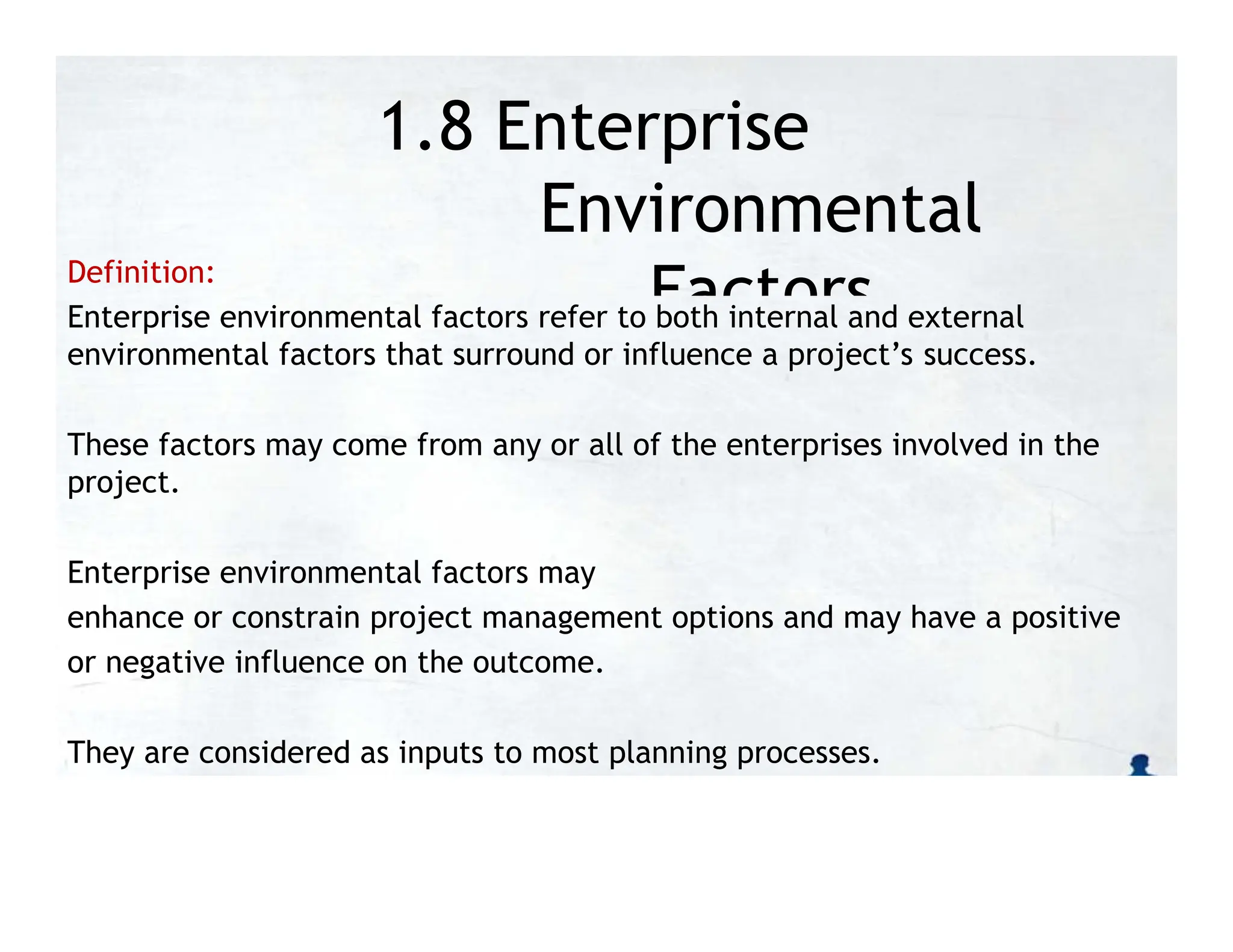 1.8 Enterprise
Environmental
Factors
Definition:
Enterprise environmental factors refer to both internal and external
environmental factors that surround or influence a project’s success.
These factors may come from any or all of the enterprises involved in the
project.
Enterprise environmental factors may
enhance or constrain project management options and may have a positive
or negative influence on the outcome.
They are considered as inputs to most planning processes.
 