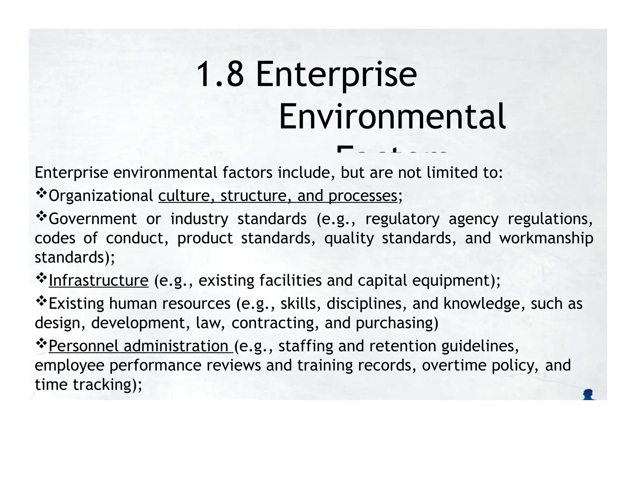 1.8 Enterprise
Environmental
Factors
Enterprise environmental factors include, but are not limited to:
Organizational culture, structure, and processes;
Government or industry standards (e.g., regulatory agency regulations,
codes of conduct, product standards, quality standards, and workmanship
standards);
Infrastructure (e.g., existing facilities and capital equipment);
Existing human resources (e.g., skills, disciplines, and knowledge, such as
design, development, law, contracting, and purchasing)
Personnel administration (e.g., staffing and retention guidelines,
employee performance reviews and training records, overtime policy, and
time tracking);
 