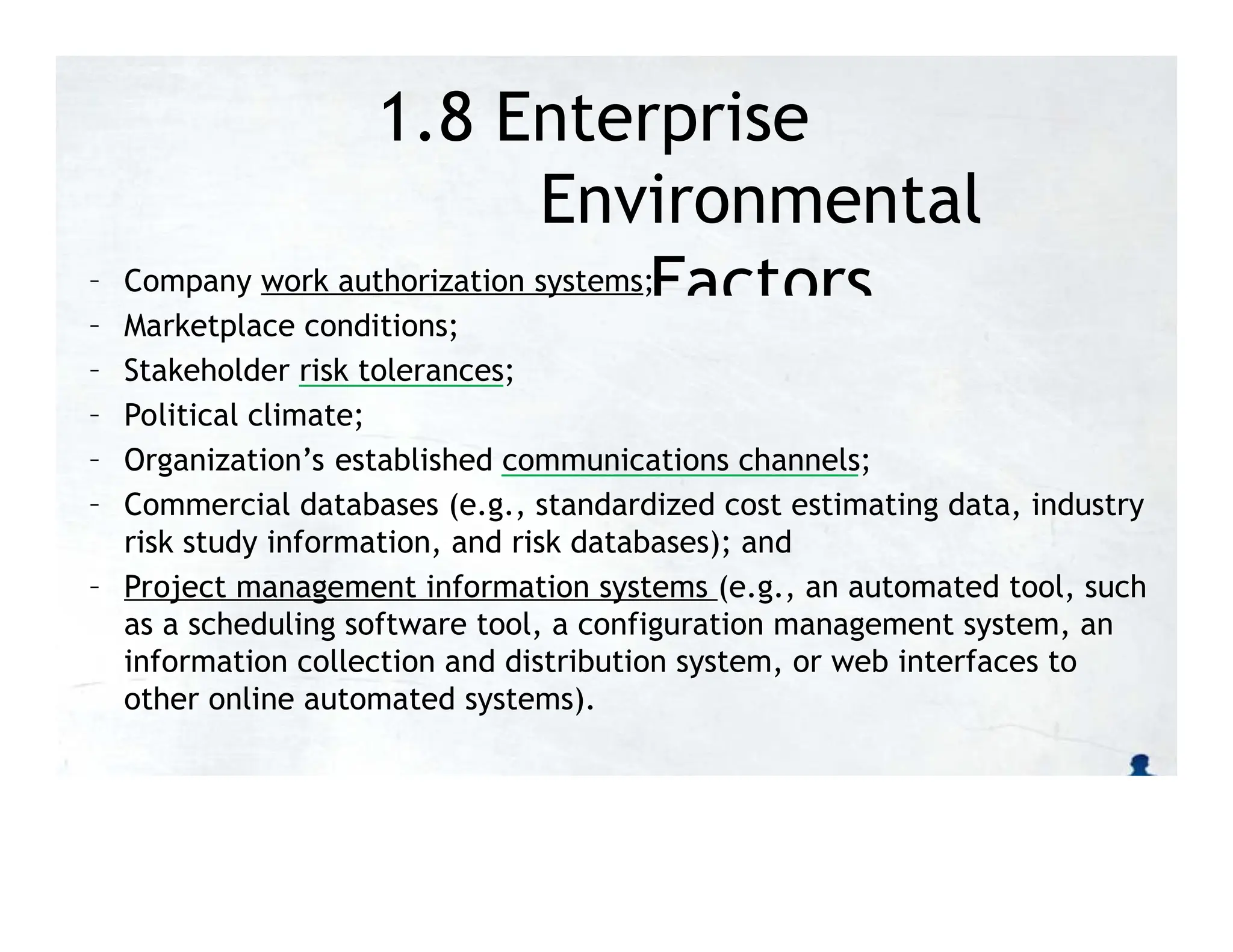 1.8 Enterprise
Environmental
Factors
– Company work authorization systems;
– Marketplace conditions;
– Stakeholder risk tolerances;
– Political climate;
– Organization’s established communications channels;
– Commercial databases (e.g., standardized cost estimating data, industry
risk study information, and risk databases); and
– Project management information systems (e.g., an automated tool, such
as a scheduling software tool, a configuration management system, an
information collection and distribution system, or web interfaces to
other online automated systems).
 