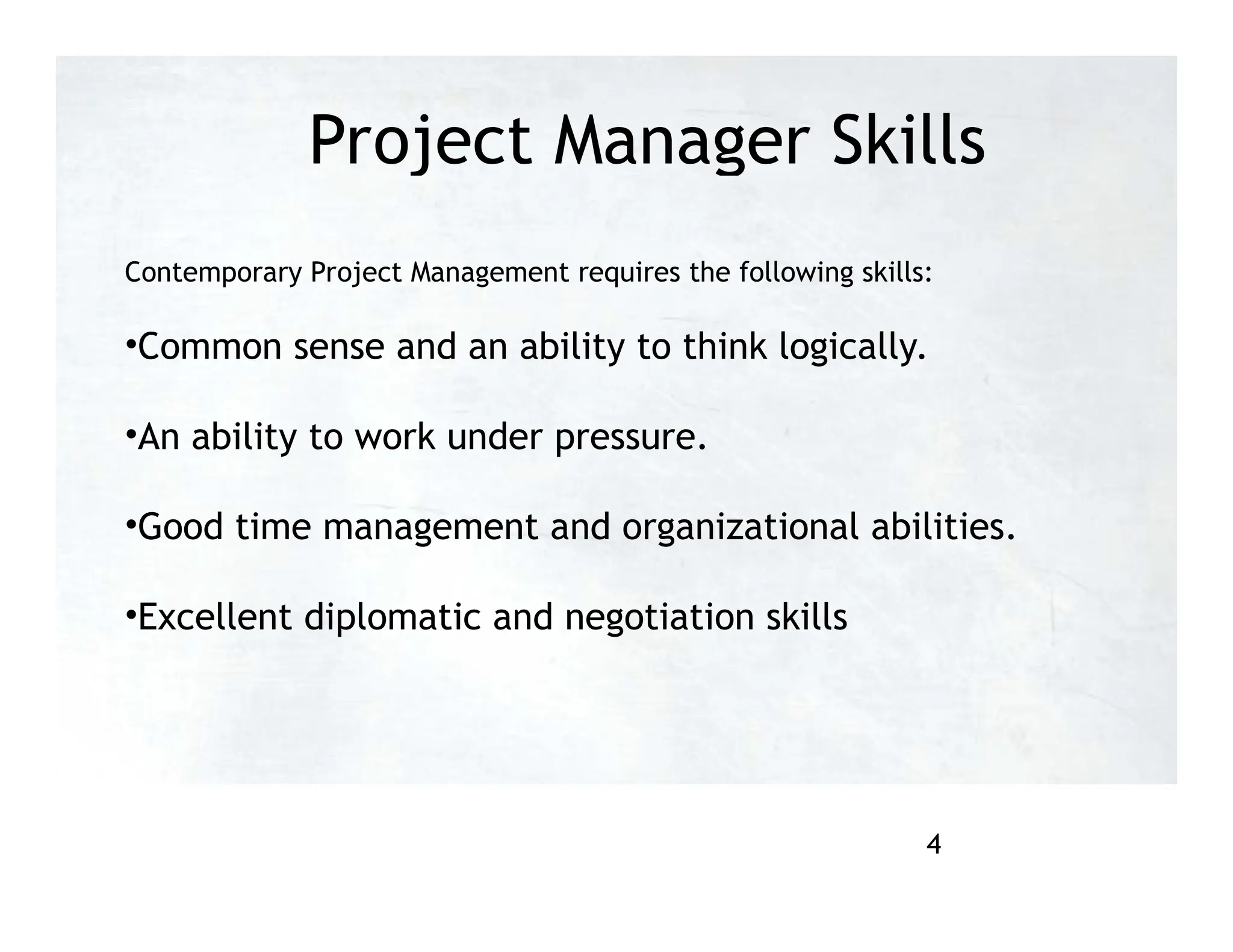 Project Manager Skills
Contemporary Project Management requires the following skills:
•Common sense and an ability to think logically.
•An ability to work under pressure.
•Good time management and organizational abilities.
•Excellent diplomatic and negotiation skills
4
 