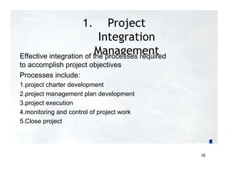 1. Project
Integration
Management
Effective integration of the processes required
to accomplish project objectives
Processes include:
1.project charter development
2.project management plan development
3.project execution
4.monitoring and control of project work
5.Close project
10
 