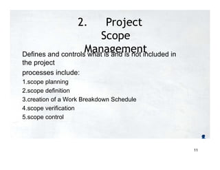 2. Project
Scope
Management
Defines and controls what is and is not included in
the project
processes include:
1.scope planning
2.scope definition
3.creation of a Work Breakdown Schedule
4.scope verification
5.scope control
11
 