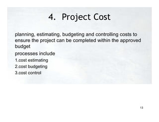 4. Project Cost
Management
planning, estimating, budgeting and controlling costs to
ensure the project can be completed within the approved
budget
processes include
1.cost estimating
2.cost budgeting
3.cost control
13
 