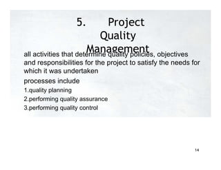 5. Project
Quality
Management
all activities that determine quality policies, objectives
and responsibilities for the project to satisfy the needs for
which it was undertaken
processes include
1.quality planning
2.performing quality assurance
3.performing quality control
14
 
