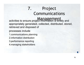7. Project
Communications
Management
activities to ensure project information is timely and
appropriately generated, collected, distributed, stored,
retrieved and disposed of
processes include
1.communications planning
2.information distribution
3.performance reporting
4.managing stakeholders
16
 