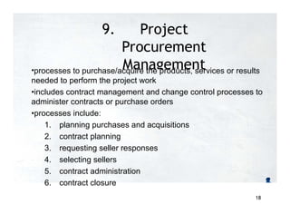 9. Project
Procurement
Management
•processes to purchase/acquire the products, services or results
needed to perform the project work
•includes contract management and change control processes to
administer contracts or purchase orders
•processes include:
1. planning purchases and acquisitions
2. contract planning
3. requesting seller responses
4. selecting sellers
5. contract administration
6. contract closure
18
 