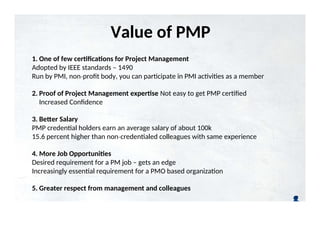 Value of PMP
Certification
1. One of few certifications for Project Management
Adopted by IEEE standards – 1490
Run by PMI, non profit body, you can participate in PMI activities as a member
‐
2. Proof of Project Management expertise Not easy to get PMP certified
Increased Confidence
3. Better Salary
PMP credential holders earn an average salary of about 100k
15.6 percent higher than non credentialed colleagues with same experience
‐
4. More Job Opportunities
Desired requirement for a PM job – gets an edge
Increasingly essential requirement for a PMO based organization
5. Greater respect from management and colleagues
 