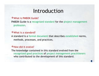 Introduction
What is PMBOK Guide?
PMBOK Guide is a recognized standard for the project management
profession.
What is a standard?
A standard is a formal document that describes established norms,
methods, processes, and practices.
How did it evolve?
The knowledge contained in this standard evolved from the
recognized good practices of project management practitioners
who contributed to the development of this standard.
 
