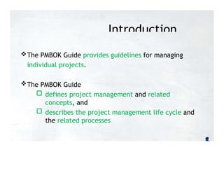 Introduction
The PMBOK Guide provides guidelines for managing
individual projects.
The PMBOK Guide
 defines project management and related
concepts, and
 describes the project management life cycle and
the related processes
 