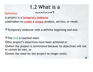 1.2 What is a
project?
Definition
A project is a temporary endeavor
undertaken to create a unique product, service, or result.
Temporary endeavor with a definite beginning and end.
The end is reached when
the project’s objectives have been achieved or
when the project is terminated because its objectives will not
or cannot be met, or
when the need for the project no longer exists.
 