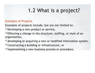 1.2 What is a project?
Examples of Projects
Examples of projects include, but are not limited to:
Developing a new product or service,
Effecting a change in the structure, staffing, or style of an
organization,
developing or acquiring a new or modified information system,
Constructing a building or infrastructure, or
Implementing a new business process or procedure.
 