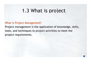 1.3 What is project
management?
What is Project Management?
Project management is the application of knowledge, skills,
tools, and techniques to project activities to meet the
project requirements.
 
