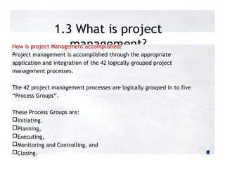 1.3 What is project
management?
How is project Management accomplished?
Project management is accomplished through the appropriate
application and integration of the 42 logically grouped project
management processes.
The 42 project management processes are logically grouped in to five
“Process Groups”.
These Process Groups are:
Initiating,
Planning,
Executing,
Monitoring and Controlling, and
Closing.
 