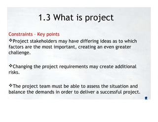1.3 What is project
management?
Constraints – Key points
Project stakeholders may have differing ideas as to which
factors are the most important, creating an even greater
challenge.
Changing the project requirements may create additional
risks.
The project team must be able to assess the situation and
balance the demands in order to deliver a successful project.
 