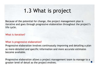 1.3 What is project
management?
Because of the potential for change, the project management plan is
iterative and goes through progressive elaboration throughout the project’s
life cycle.
What is iteration?
What is progressive elaboration?
Progressive elaboration involves continuously improving and detailing a plan
as more-detailed and specific information and more accurate estimates
become available.
Progressive elaboration allows a project management team to manage to a
greater level of detail as the project evolves.
 