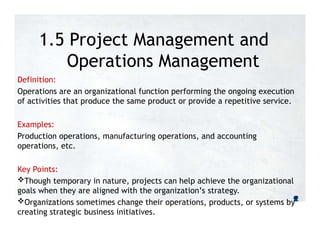 1.5 Project Management and
Operations Management
Definition:
Operations are an organizational function performing the ongoing execution
of activities that produce the same product or provide a repetitive service.
Examples:
Production operations, manufacturing operations, and accounting
operations, etc.
Key Points:
Though temporary in nature, projects can help achieve the organizational
goals when they are aligned with the organization’s strategy.
Organizations sometimes change their operations, products, or systems by
creating strategic business initiatives.
 