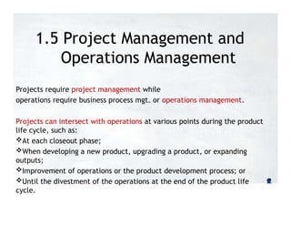 1.5 Project Management and
Operations Management
Projects require project management while
operations require business process mgt. or operations management.
Projects can intersect with operations at various points during the product
life cycle, such as:
At each closeout phase;
When developing a new product, upgrading a product, or expanding
outputs;
Improvement of operations or the product development process; or
Until the divestment of the operations at the end of the product life
cycle.
 