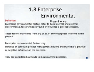 1.8 Enterprise
Environmental
Factors
Definition:
Enterprise environmental factors refer to both internal and external
environmental factors that surround or influence a project’s success.
These factors may come from any or all of the enterprises involved in the
project.
Enterprise environmental factors may
enhance or constrain project management options and may have a positive
or negative influence on the outcome.
They are considered as inputs to most planning processes.
 