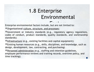 1.8 Enterprise
Environmental
Factors
Enterprise environmental factors include, but are not limited to:
Organizational culture, structure, and processes;
Government or industry standards (e.g., regulatory agency regulations,
codes of conduct, product standards, quality standards, and workmanship
standards);
Infrastructure (e.g., existing facilities and capital equipment);
Existing human resources (e.g., skills, disciplines, and knowledge, such as
design, development, law, contracting, and purchasing)
Personnel administration (e.g., staffing and retention guidelines,
employee performance reviews and training records, overtime policy, and
time tracking);
 