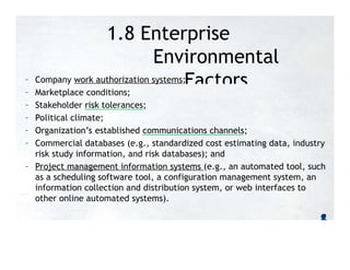 1.8 Enterprise
Environmental
Factors
– Company work authorization systems;
– Marketplace conditions;
– Stakeholder risk tolerances;
– Political climate;
– Organization’s established communications channels;
– Commercial databases (e.g., standardized cost estimating data, industry
risk study information, and risk databases); and
– Project management information systems (e.g., an automated tool, such
as a scheduling software tool, a configuration management system, an
information collection and distribution system, or web interfaces to
other online automated systems).
 