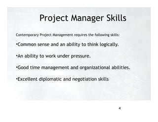Project Manager Skills
Contemporary Project Management requires the following skills:
•Common sense and an ability to think logically.
•An ability to work under pressure.
•Good time management and organizational abilities.
•Excellent diplomatic and negotiation skills
4
 
