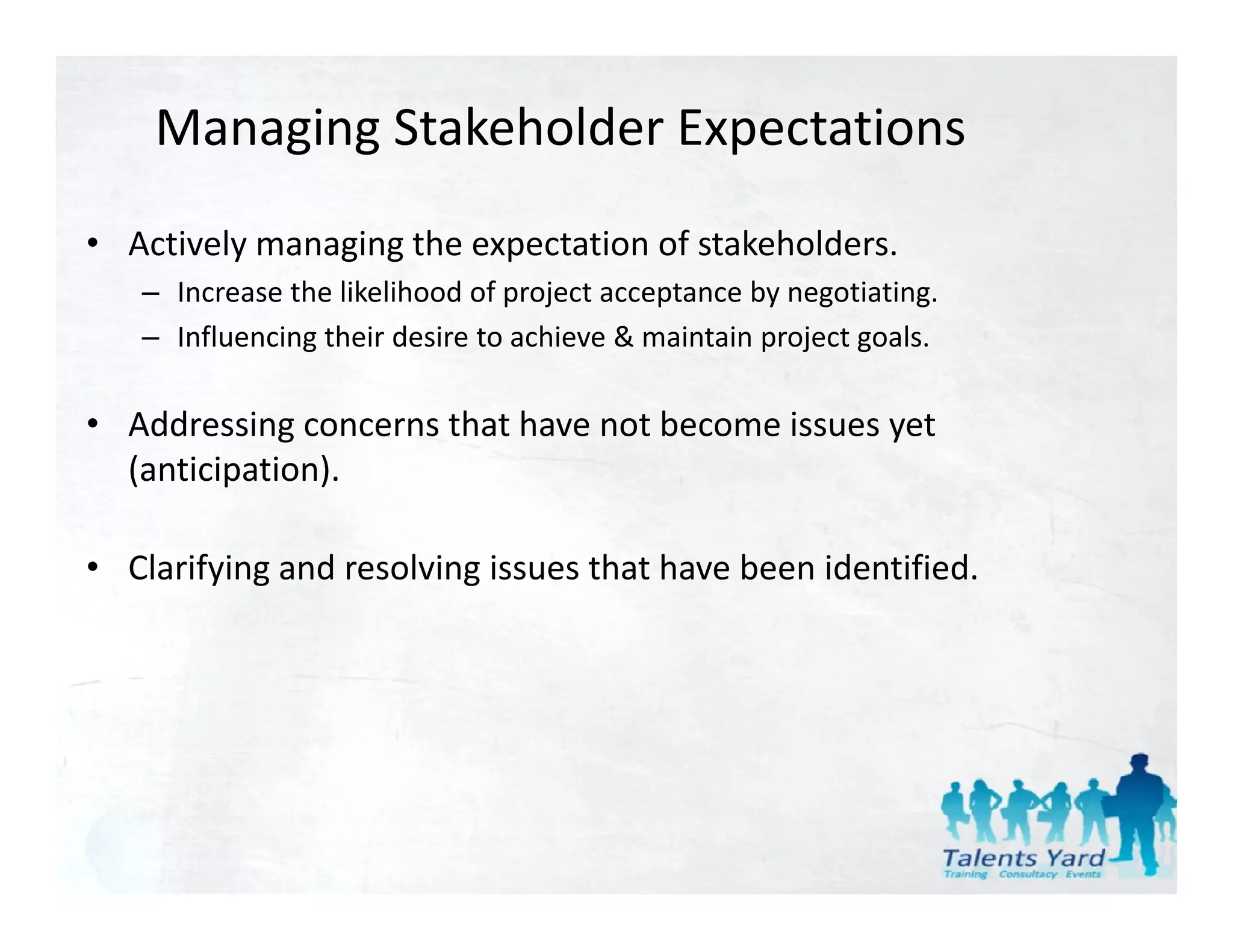 Managing Stakeholder Expectations
• Actively managing the expectation of stakeholders.
   – Increase the likelihood of project acceptance by negotiating
     Increase the likelihood of project acceptance by negotiating.
   – Influencing their desire to achieve & maintain project goals.

• Add
  Addressing concerns that have not become issues yet 
          i           th t h      tb       i        t
  (anticipation).

• Clarifying and resolving issues that have been identified.
 