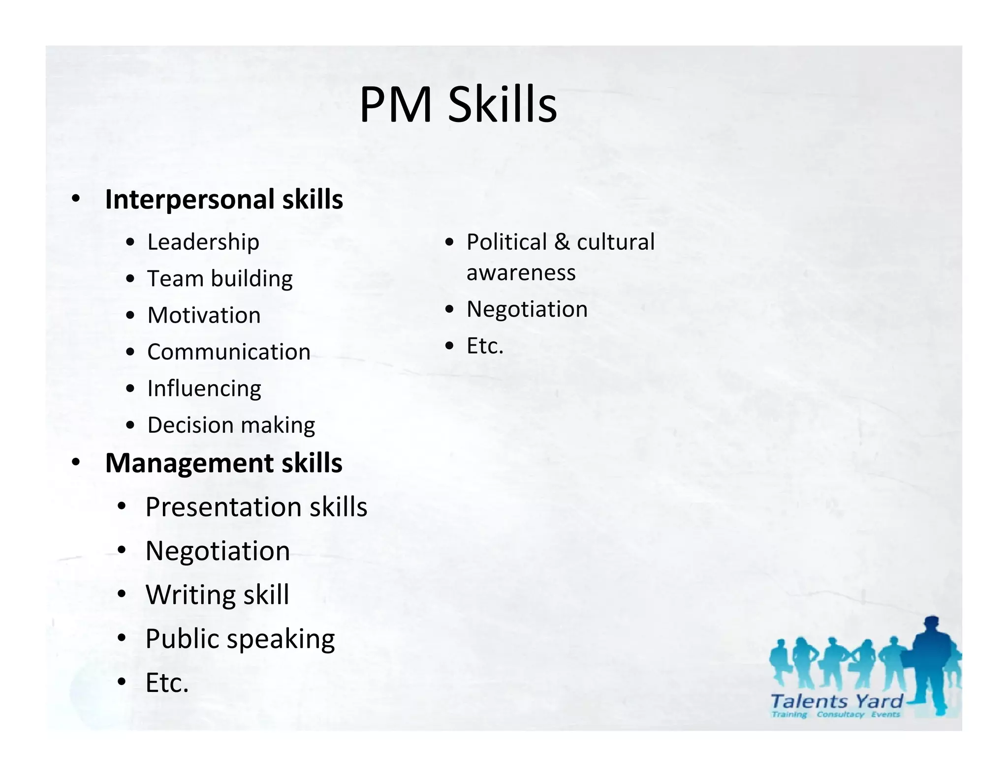 PM Skills
• Interpersonal skills
    •   Leadership           • Political & cultural
                               Political & cultural 
    •   Team building          awareness
    •   Motivation           • Negotiation
    •   Communication        • Et
                               Etc.
    •   Influencing
    •   Decision making
• Management skills
  • Presentation skills
  • Negotiation
  • Writing skill
  • Public speaking
    Public speaking
  • Etc.
 