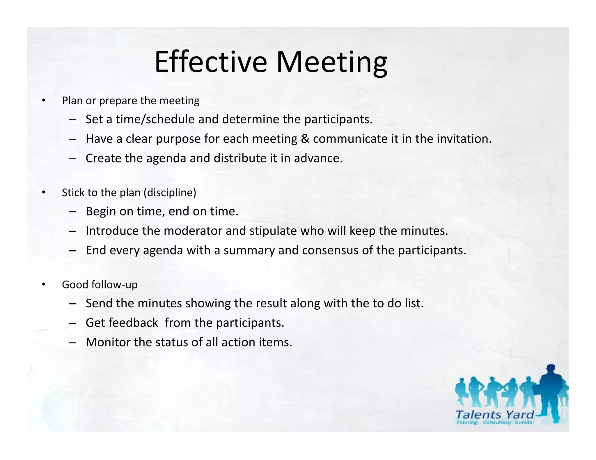 Effective Meeting
•   Plan or prepare the meeting
     – Set a time/schedule and determine the participants.
     – Have a clear purpose for each meeting & communicate it in the invitation.
                    p p                      g
     – Create the agenda and distribute it in advance.

•   Stick to the plan (discipline)
     – Begin on time, end on time.
     – Introduce the moderator and stipulate who will keep the minutes.
     – End every agenda with a summary and consensus of the participants.

•   Good follow‐up
     – Send the minutes showing the result along with the to do list.
     – Get feedback  from the participants.
     – Monitor the status of all action items.
 