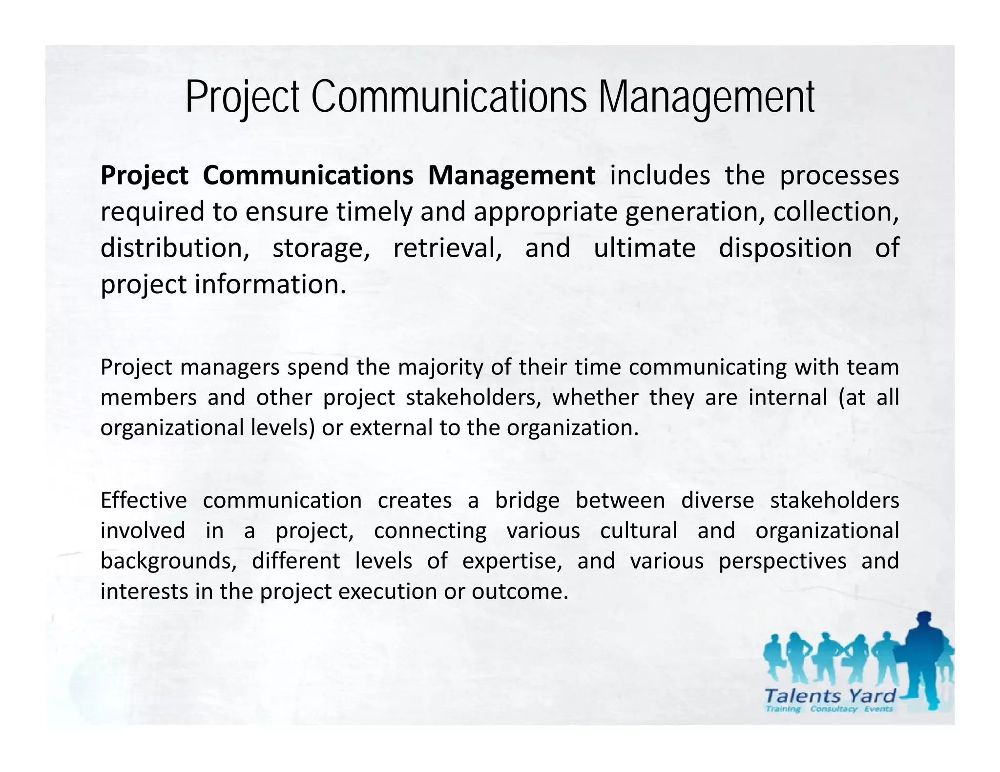 Project Communications Management
Project Communications Management includes the processes
required to ensure timely and appropriate generation, collection,
distribution, storage, retrieval, and ultimate di
di t ib ti     t          ti l      d lti t disposition of
                                                        iti     f
project information.

Project managers spend the majority of their time communicating with team
members and other project stakeholders, whether they are internal (at all
organizational levels) or external to the organization.

Effective communication creates a bridge between diverse stakeholders
involved in a project connecting various cultural and organizational
                  project,
backgrounds, different levels of expertise, and various perspectives and
interests in the project execution or outcome.
 
