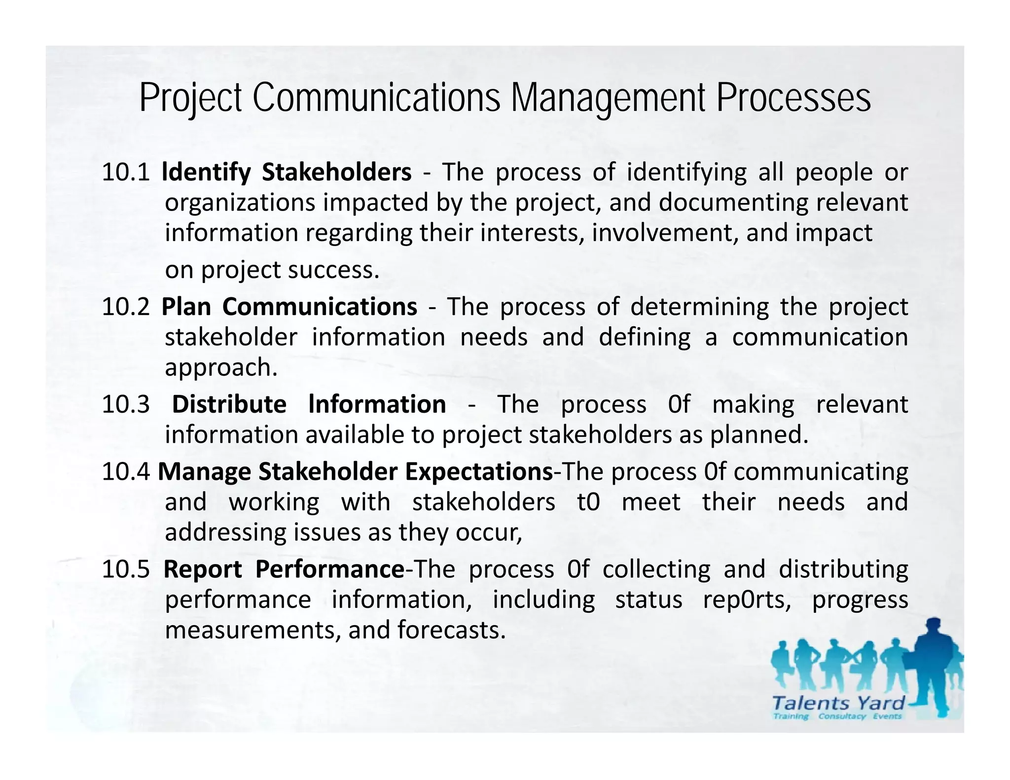 Project Communications Management Processes
10.1 ldentify Stakeholders ‐ The process of identifying all people or
     organizations impacted by the project, and documenting relevant
     information regarding their interests, involvement, and impact
                    g     g               ,             ,      p
     on project success.
10.2 Plan Communications ‐ The process of determining the project
     stakeholder information needs and defining a communication
     approach.
10.3 Distribute lnformation ‐ The process 0f making relevant
     information available to project stakeholders as planned
                                                      planned.
10.4 Manage Stakeholder Expectations‐The process 0f communicating
     and working with stakeholders t0 meet their needs and
     addressing issues as they occur
                               occur,
10.5 Report Performance‐The process 0f collecting and distributing
     performance information, including status rep0rts, progress
     measurements, and forecasts.
 