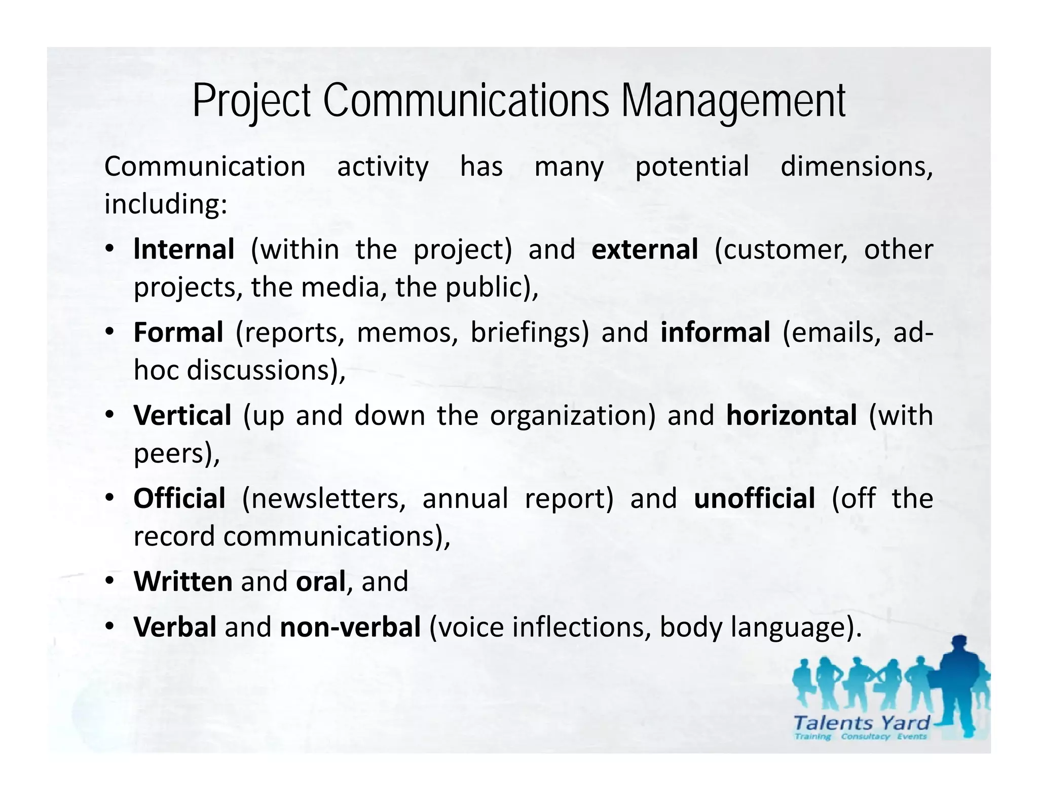 Project Communications Management
Communication activity has many potential dimensions,
including:
• lnternal (within the project) and external (customer other
                                               (customer,
  projects, the media, the public),
• Formal (reports, memos, briefings) and informal (emails, ad‐
  hoc discussions),
• Vertical (up and down the organization) and horizontal (with
  peers),
  peers)
• Official (newsletters, annual report) and unofficial (off the
  record communications),
• Written and oral, and
• Verbal and non‐verbal (voice inflections, body language).
 