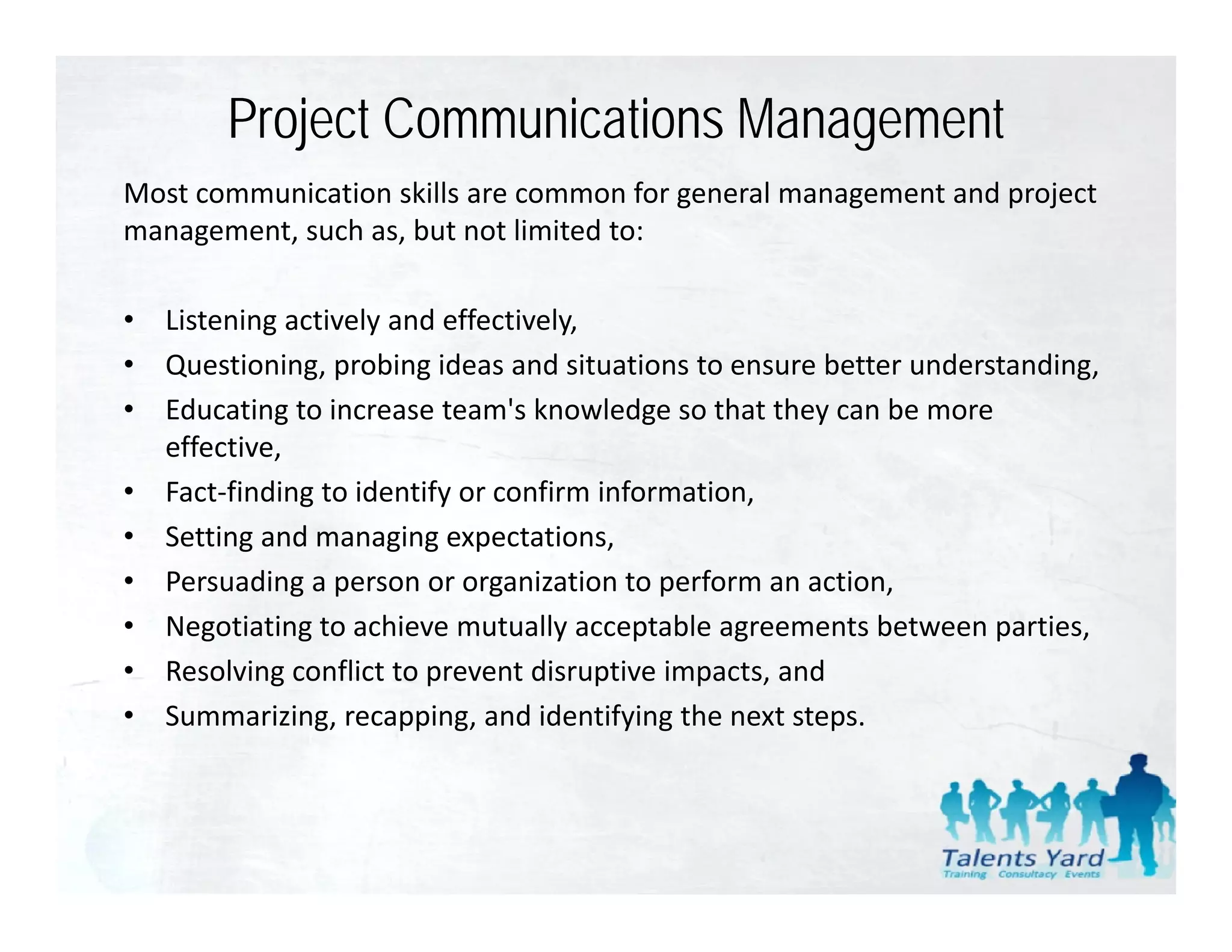 Project Communications Management
Most communication skills are common for general management and project 
management, such as, but not limited to:

•   Listening actively and effectively,
•   Questioning, probing ideas and situations to ensure better understanding,
•   Educating to increase team s knowledge so that they can be more 
    Educating to increase team's knowledge so that they can be more
    effective,
•   Fact‐finding to identify or confirm information,
•   Setting and managing expectations,
    Setting and managing expectations
•   Persuading a person or organization to perform an action,
•   Negotiating to achieve mutually acceptable agreements between parties,
•   Resolving conflict to prevent disruptive impacts, and
•   Summarizing, recapping, and identifying the next steps.
 