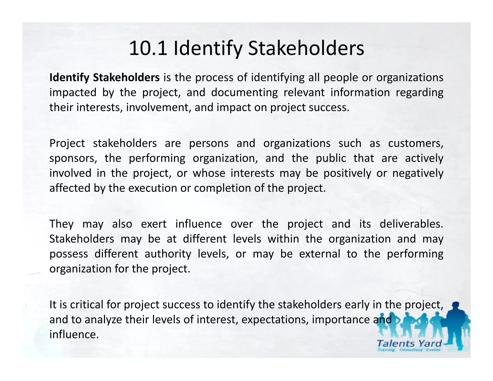 10.1 Identify Stakeholders
Identify Stakeholders is the process of identifying all people or organizations
impacted by the project, and documenting relevant information regarding
their interests, involvement, and impact on project success.

Project stakeholders are persons and organizations such as customers,
sponsors, the performing organization, and the public that are actively
involved in the project, or whose interests may be positively or negatively
affected by the execution or completion of the project.

They may also exert influence over the project and its deliverables.
Stakeholders may be at different levels within the organization and may
possess different authority levels, or may be external to the performing
organization for the project.

                   p j                       y                      y        p j
It is critical for project success to identify the stakeholders early in the project, 
and to analyze their levels of interest, expectations, importance and 
influence.
 