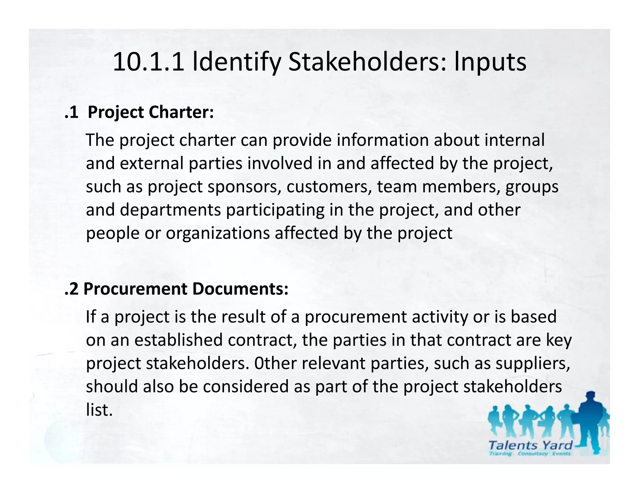 10.1.1 ldentify Stakeholders: lnputs
.1  Project Charter:
    The project charter can provide information about internal 
    and external parties involved in and affected by the project, 
    such as project sponsors, customers, team members, groups 
    and departments participating in the project, and other 
           p          p      p    g       p j ,
    people or organizations affected by the project

.2 Procurement Documents:
   If a project is the result of a procurement activity or is based 
   on an established contract, the parties in that contract are key 
   on an established contract the parties in that contract are key
   project stakeholders. 0ther relevant parties, such as suppliers, 
   should also be considered as part of the project stakeholders 
   list.
 