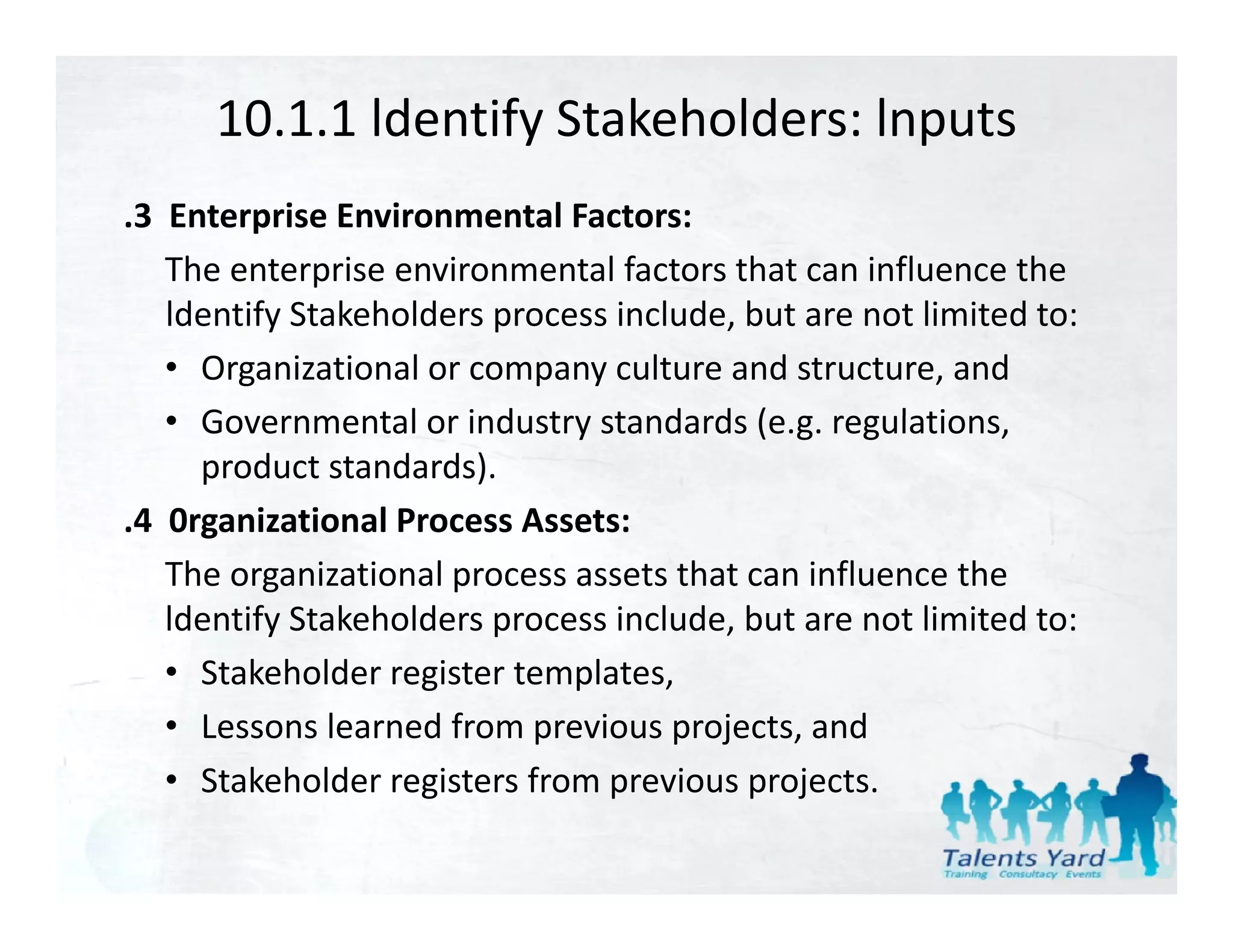 10.1.1 ldentify Stakeholders: lnputs
.3  Enterprise Environmental Factors:
    The enterprise environmental factors that can influence the 
    ldentify Stakeholders process include, but are not limited to:
    • Organizational or company culture and structure, and
    • Go ernmental or ind str standards (e g reg lations
      Governmental or industry standards (e.g. regulations, 
      product standards).
.4  0rganizational Process Assets:
      g
    The organizational process assets that can influence the 
    ldentify Stakeholders process include, but are not limited to:
    • Stakeholder register templates,
    • Lessons learned from previous projects, and
    • Stakeholder registers from previous projects
      Stakeholder registers from previous projects.
 