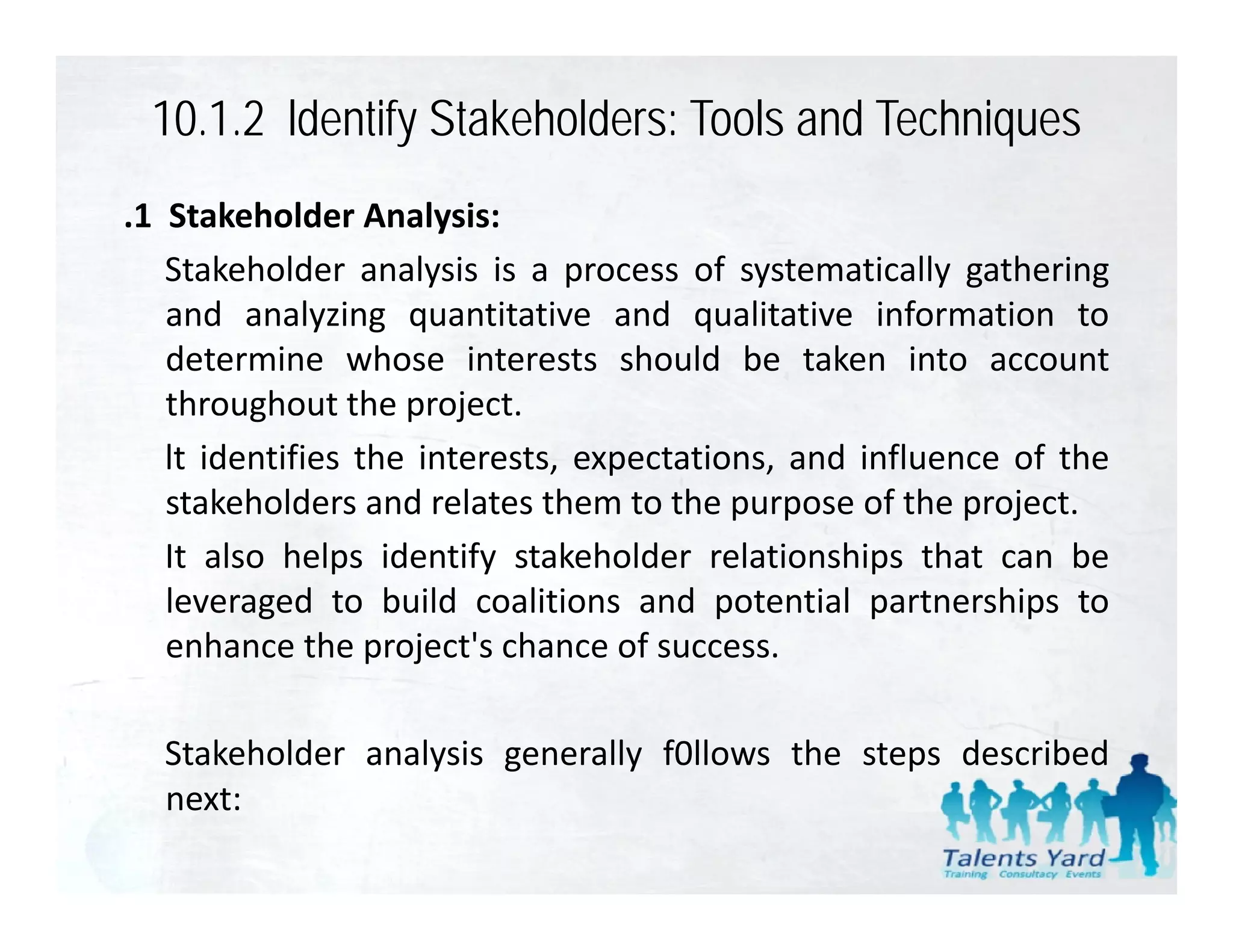 10.1.2 ldentify Stakeholders: Tools and Techniques
.1 Stakeholder Analysis:
   Stakeholder analysis is a process of systematically gathering
   and analyzing quantitative and qualitative information to
   determine whose interests should be taken into account
   throughout the project.
         g           p j
   lt identifies the interests, expectations, and influence of the
   stakeholders and relates them to the purpose of the project.
   It also helps identify stakeholder relationships that can be
   leveraged to build coalitions and potential partnerships to
   enhance the project's chance of success.
                  project s

  Stakeholder analysis generally f0llows the steps described
  next:
 
