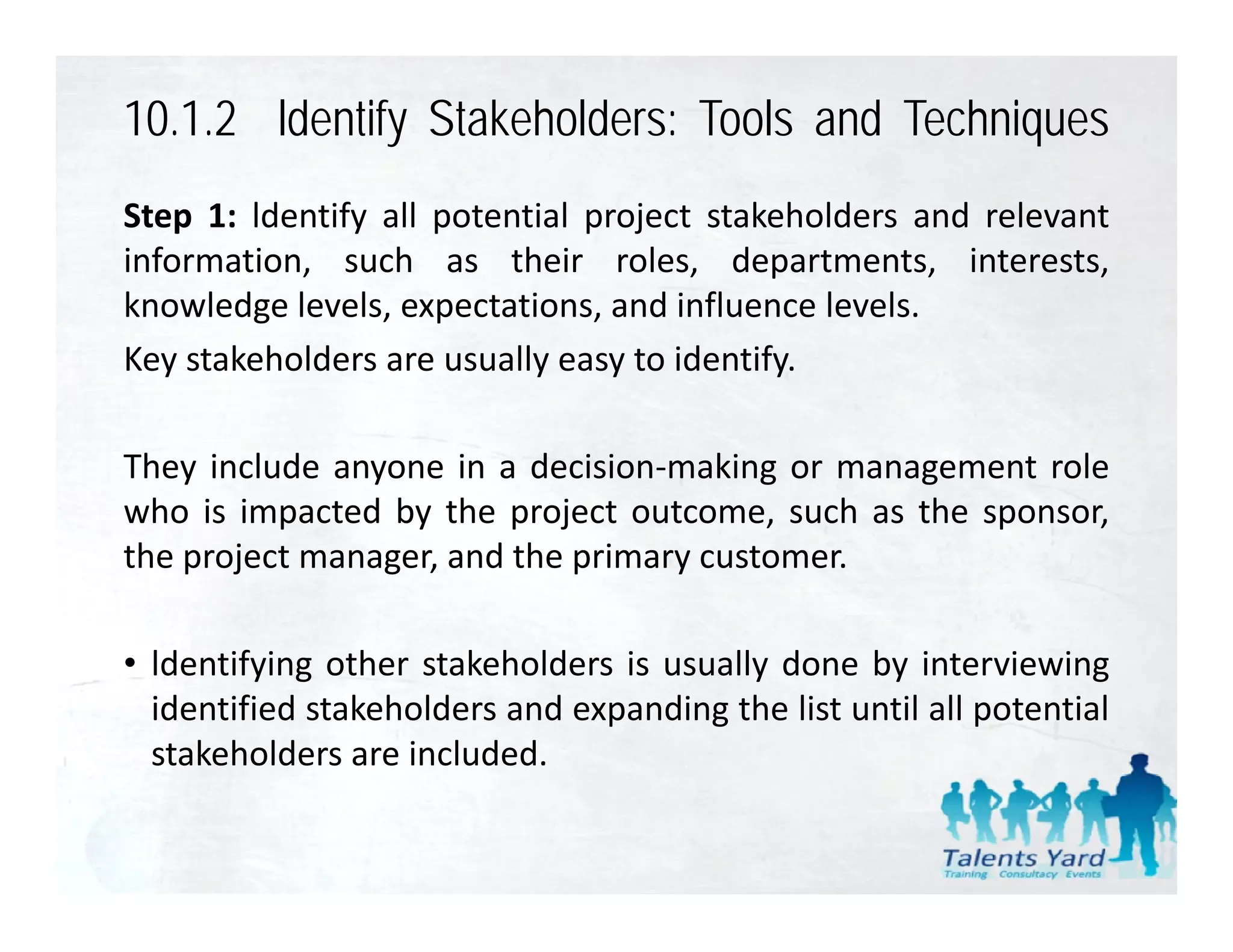 10.1.2 ldentify Stakeholders: Tools and Techniques
Step 1: ldentify all potential project stakeholders and relevant
information, such as their roles, departments, interests,
knowledge l l expectations, and i fl
k     l d levels,       t ti       d influence l l
                                               levels.
Key stakeholders are usually easy to identify.

They include anyone in a decision‐making or management role
who is impacted by the project outcome, such as the sponsor,
the project manager, and the primary customer.

• ld tif i other stakeholders i usually d
  ldentifying th     t k h ld    is     ll done b i t i i
                                                  by interviewing
  identified stakeholders and expanding the list until all potential
  stakeholders are included.
 