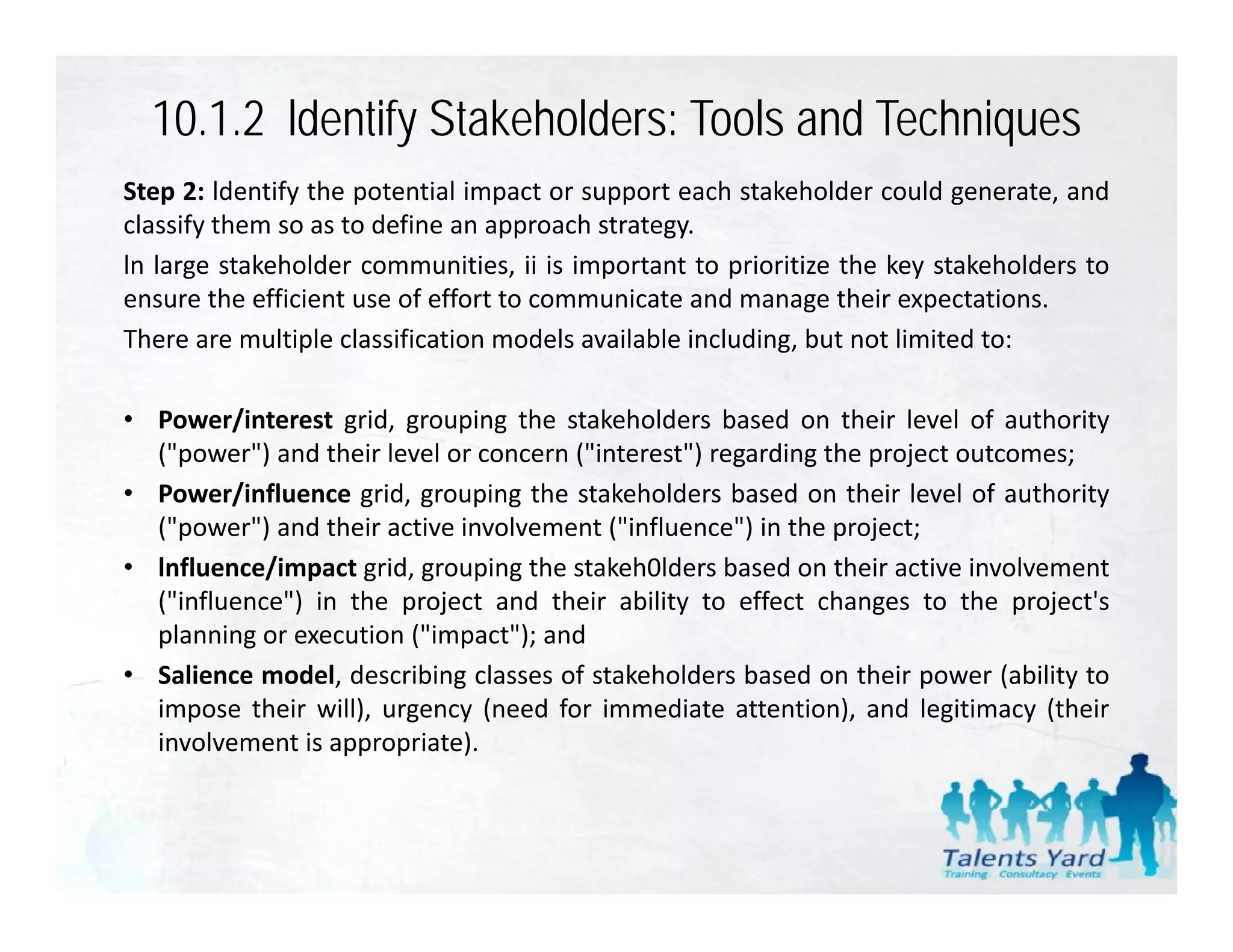 10.1.2 ldentify Stakeholders: Tools and Techniques
Step 2: ldentify the potential impact or support each stakeholder could generate, and
classify them so as to define an approach strategy.
ln large stakeholder communities, ii is important to prioritize the key stakeholders to
ensure the efficient use of effort to communicate and manage their expectations
                                                                      expectations.
There are multiple classification models available including, but not limited to:

• Power/interest grid grouping the stakeholders based on their level of authority
                   grid,
  ("power") and their level or concern ("interest") regarding the project outcomes;
• Power/influence grid, grouping the stakeholders based on their level of authority
  ( power )
  ("power") and their active involvement ("influence") in the project;
                                          ( influence )
• lnfluence/impact grid, grouping the stakeh0lders based on their active involvement
  ("influence") in the project and their ability to effect changes to the project's
  planning or execution ("impact"); and
• Salience model, describing classes of stakeholders based on their power (ability to
  impose their will), urgency (need for immediate attention), and legitimacy (their
  involvement is appropriate).
 