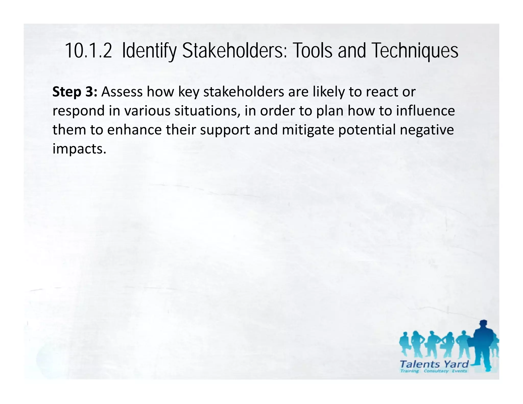 10.1.2 ldentify Stakeholders: Tools and Techniques
Step 3: Assess how key stakeholders are likely to react or 
respond in various situations, in order to plan how to influence 
them to enhance their support and mitigate potential negative 
th    t    h     th i          t d iti t         t ti l      ti
impacts.
 