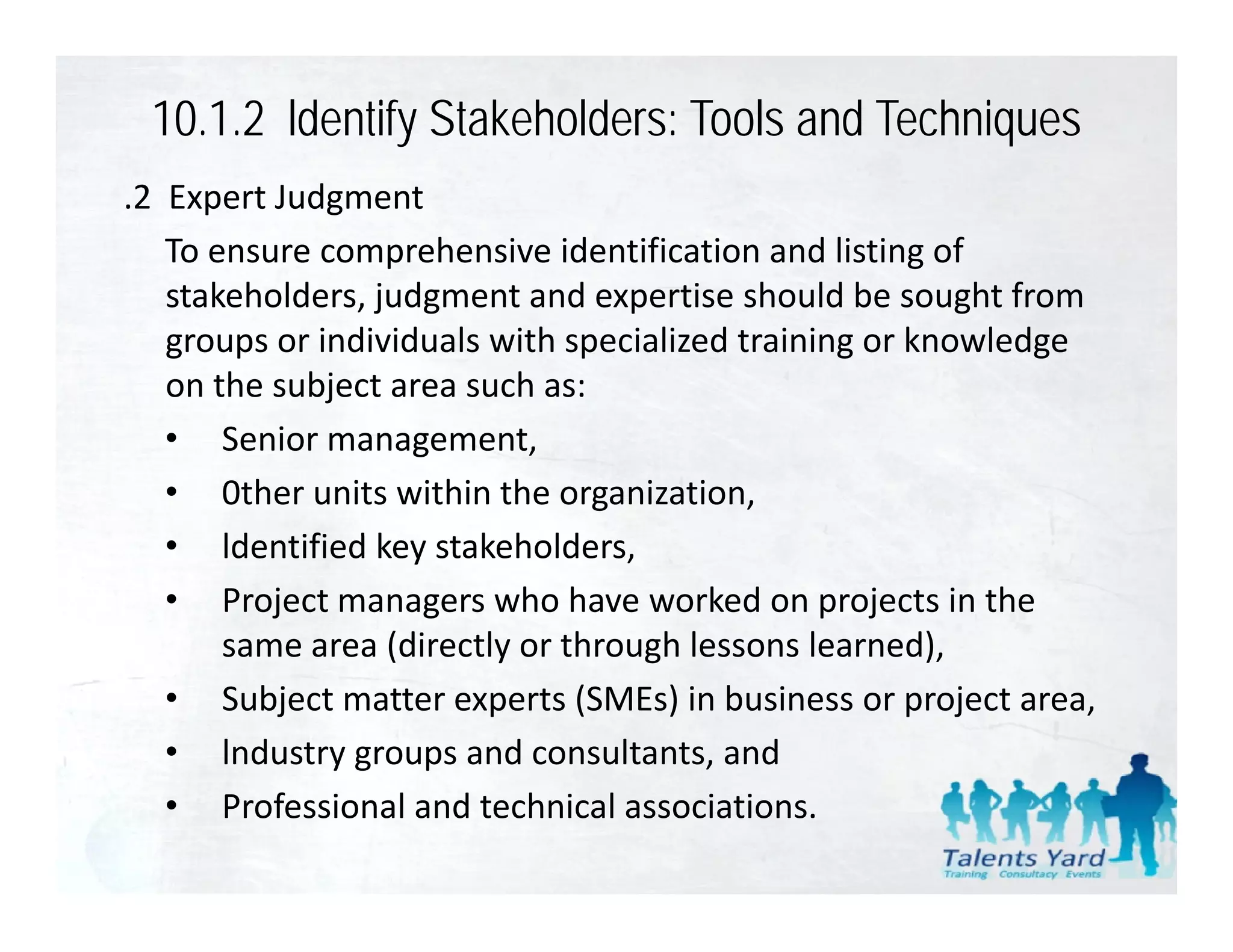 10.1.2 ldentify Stakeholders: Tools and Techniques
.2  Expert Judgment
    To ensure comprehensive identification and listing of 
    stakeholders, judgment and expertise should be sought from 
    stakeholders judgment and expertise should be sought from
    groups or individuals with specialized training or knowledge 
    on the subject area such as:
    • Senior management,
    • 0ther units within the organization,
    • ld ifi d k
        ldentified key stakeholders,
                          k h ld
    • Project managers who have worked on projects in the 
        same area (directly or through lessons learned),
        same area (directly or through lessons learned),
    • Subject matter experts (SMEs) in business or project area,
    • lndustry groups and consultants, and 
    • Professional and technical associations. 
 