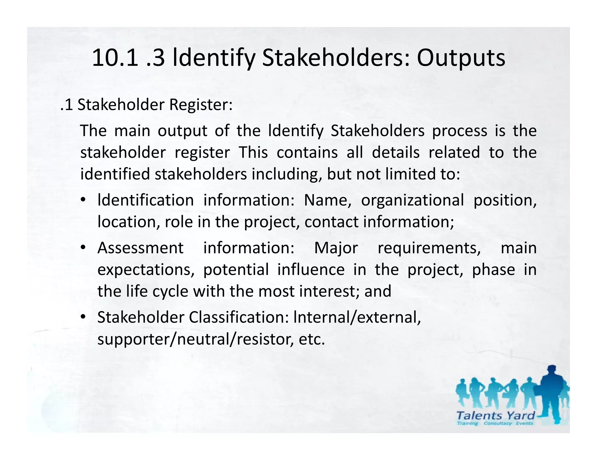 10.1 .3 ldentify Stakeholders: Outputs
.1 Stakeholder Register:
   The main output of the ldentify Stakeholders process is the
   stakeholder register This contains all details related to the
   identified stakeholders including, but not limited to:
   • ldentification information: Name organizational position
                                     Name,                position,
      location, role in the project, contact information;
   • Assessment information: Major requirements, main
      expectations, potential influence in the project, phase in
      the life cycle with the most interest; and
   • Stakeholder Classification: lnternal/external
      Stakeholder Classification: lnternal/external,  
      supporter/neutral/resistor, etc.
 
