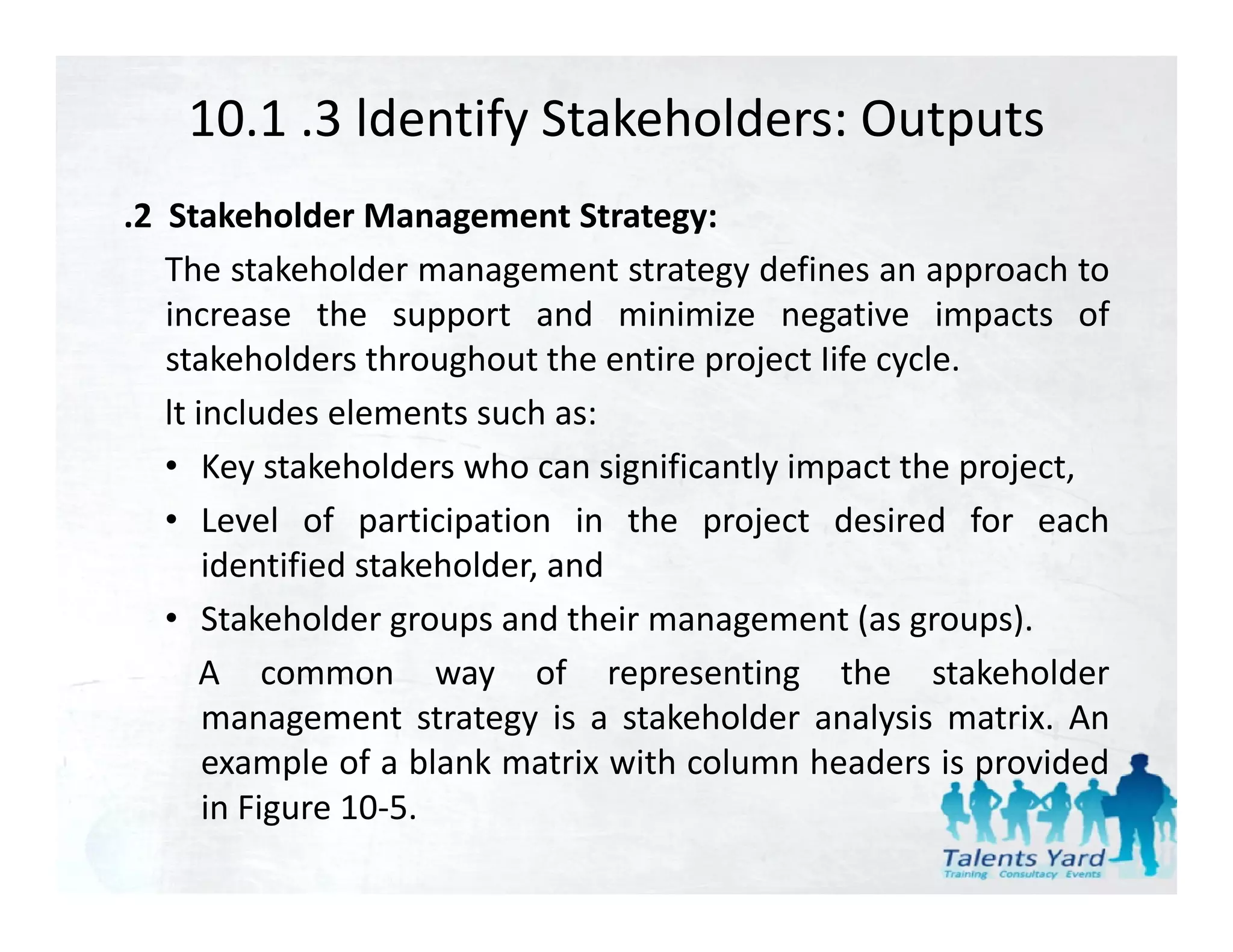 10.1 .3 ldentify Stakeholders: Outputs
.2 Stakeholder Management Strategy:
   The stakeholder management strategy defines an approach to
   increase the support and minimize negative impacts of
   stakeholders throughout the entire project Iife cycle.
   lt includes elements such as:
   • Key stakeholders who can significantly impact the project,
   • Level of participation in the project desired for each
                  p     p              p j
       identified stakeholder, and
   • Stakeholder groups and their management (as groups).
      A common way of representing the stakeholder
       management strategy is a stakeholder analysis matrix. An
       example of a blank matrix with column headers is provided
             p                                            p
       in Figure 10‐5.
 